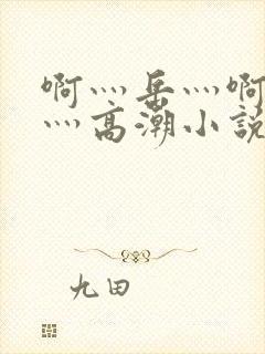 啊灬岳灬啊灬快灬高潮小说