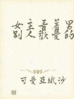 女主看着男主与别人欢爱的小说