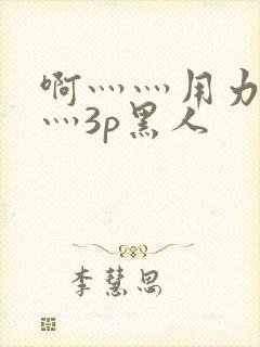 啊灬灬用力灬嗯灬3p黑人