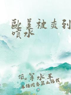 欧美被爽到高潮喷水