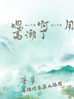 嗯灬啊灬用力灬高潮了