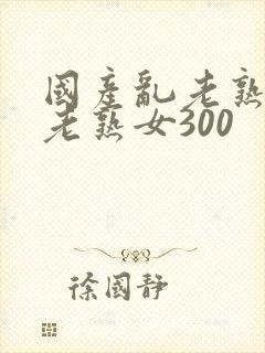 国产乱老熟视频老熟女300