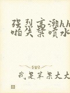 强烈高潮hh啪啪失禁喷水啊啊91