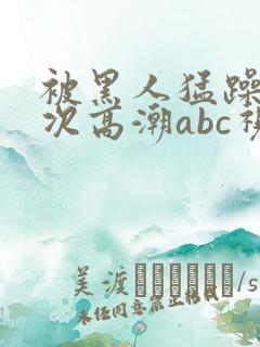 被黑人猛躁10次高潮abc视频