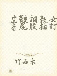 皮鞭调教女仆翘着屁股抽打