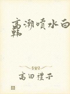 高潮喷水白浆日韩