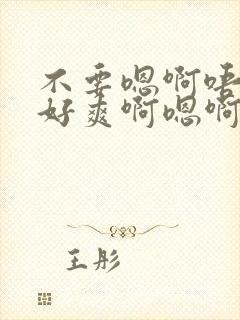 不要嗯啊唔好大好爽啊嗯啊嗯啊