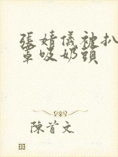 张婧仪被扒开胸罩吸奶头