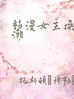 动漫女主操到高潮