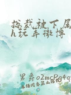 总裁被下属调教h玩弄微博