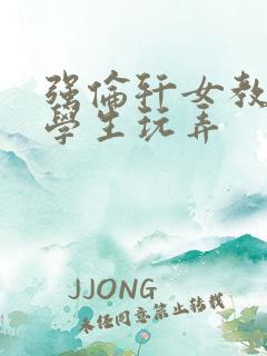 强伦轩女教师被学生玩弄