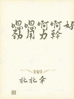 嗯嗯啊啊好爽使劲用力干