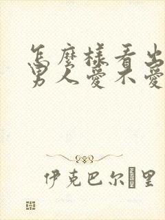 怎么样看出一个男人爱不爱你