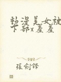 动漫美女被狂揉下部x羞羞