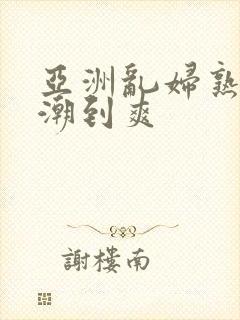 亚洲乱妇熟女高潮到爽