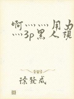 啊灬灬用力灬嗯灬3p黑人视频