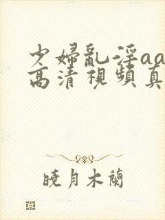 少妇乱淫aaa高清视频真爽