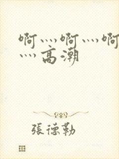 啊灬啊灬啊灬啊灬高潮