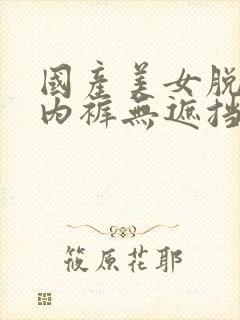 国产美女脱内衣内裤无遮挡久久久