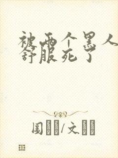 被两个黑人3p舒服死了