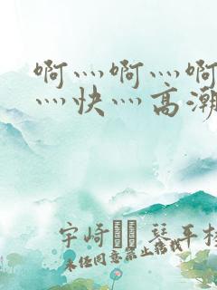 啊灬啊灬啊灬啊灬快灬高潮视频