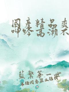 国产精品爽到爆呻吟高潮不挺