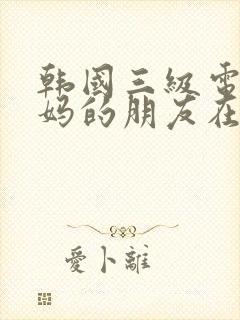 韩国三级电影妈妈的朋友在线观看