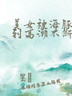 美女被海豚玩弄到高潮不断