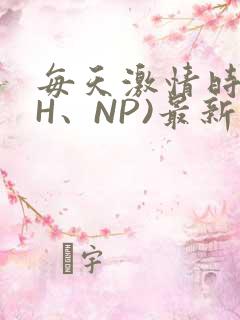 每天激情时(高H、NP)最新章节