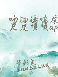 吻胸娇喘床震大尺度视频app