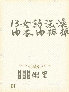13女的洗澡脱内衣内裤掉视频