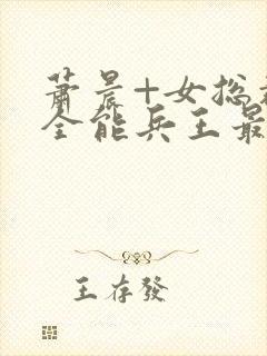 萧晨+女总裁的全能兵王最新更新