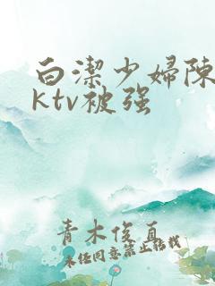 白洁少妇陈三在ktv被强