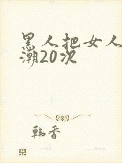 黑人把女人弄高潮20次