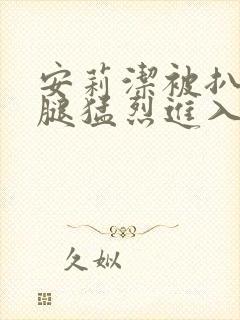 安莉洁被扒开双腿猛烈进入的视频