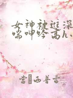 女神被进深处娇喘呻吟高h小说