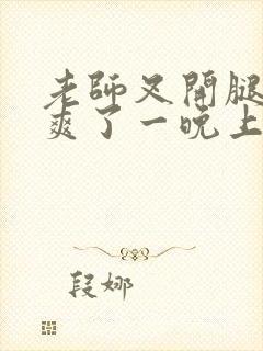 老师叉开腿让我爽了一晚上