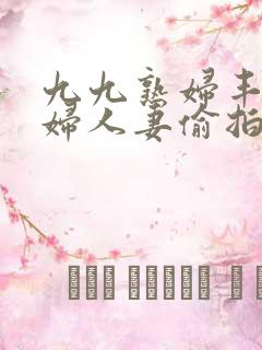 九九熟妇丰满少妇人妻偷拍精品