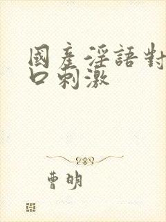 国产淫语对白粗口刺激