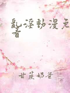 乱淫动漫免费观看