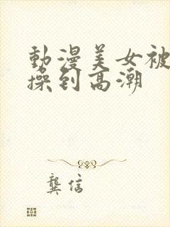 动漫美女被男生操到高潮