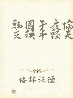 韩国午夜伦理片交换年轻夫妇