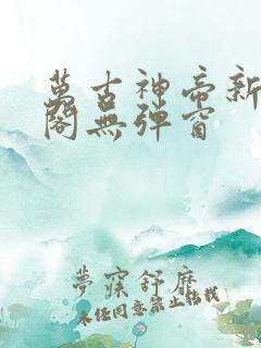 万古神帝新笔趣阁无弹窗