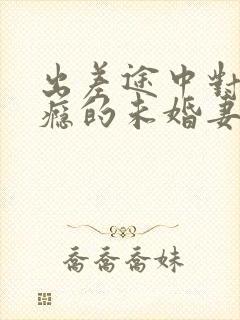 出差途中对性上瘾的未婚妻