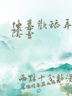 他喜欢舔弄她的阴蒂