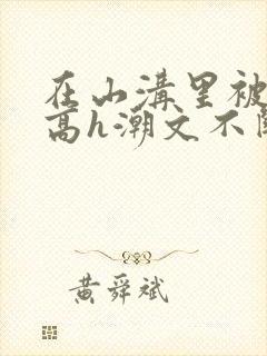 在山沟里被肉干高h潮文不断