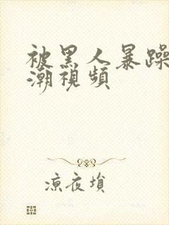 被黑人暴躁到高潮视频