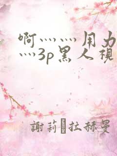 啊灬灬用力灬嗯灬3p黑人视频