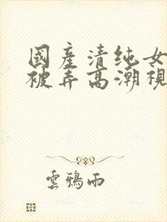 国产清纯女学生被弄高潮视频