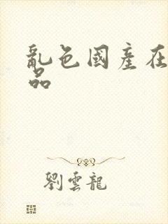 乱色国产在线精品